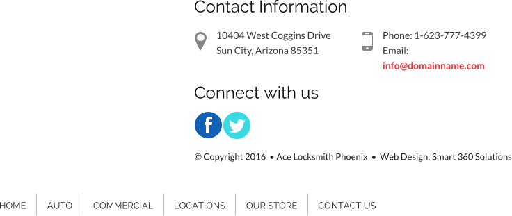 Contact Information 10404 West Coggins Drive Sun City, Arizona 85351 Phone: 1-623-777-4399 Email: info@domainname.com Connect with us HOME AUTO COMMERCIAL LOCATIONS OUR STORE CONTACT US  Copyright 2016   Ace Locksmith Phoenix    Web Design: Smart 360 Solutions
