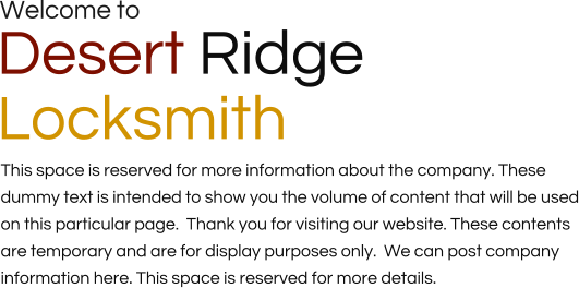Welcome to Desert Ridge  Locksmith This space is reserved for more information about the company. These dummy text is intended to show you the volume of content that will be used on this particular page.  Thank you for visiting our website. These contents are temporary and are for display purposes only.  We can post company information here. This space is reserved for more details.