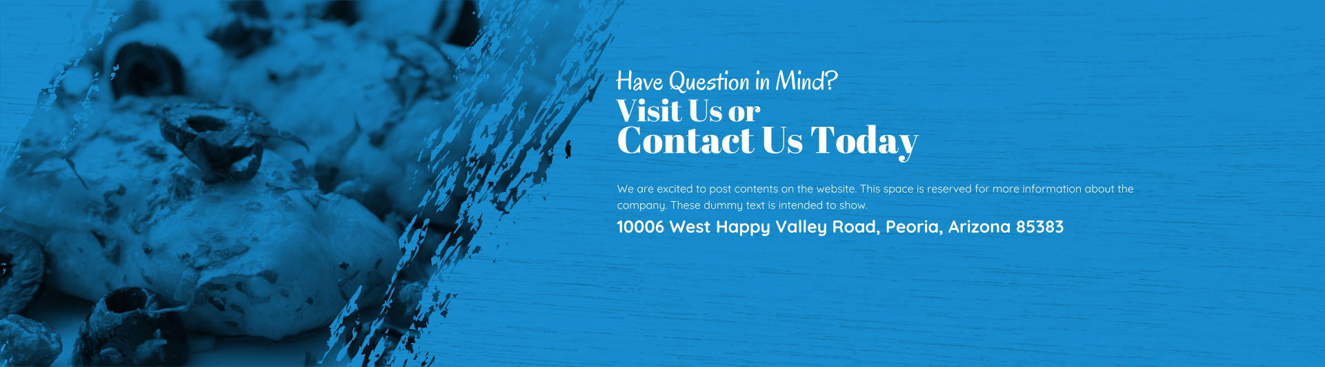 Visit Us or Contact Us Today Have Question in Mind? We are excited to post contents on the website. This space is reserved for more information about the company. These dummy text is intended to show. 10006 West Happy Valley Road, Peoria, Arizona 85383