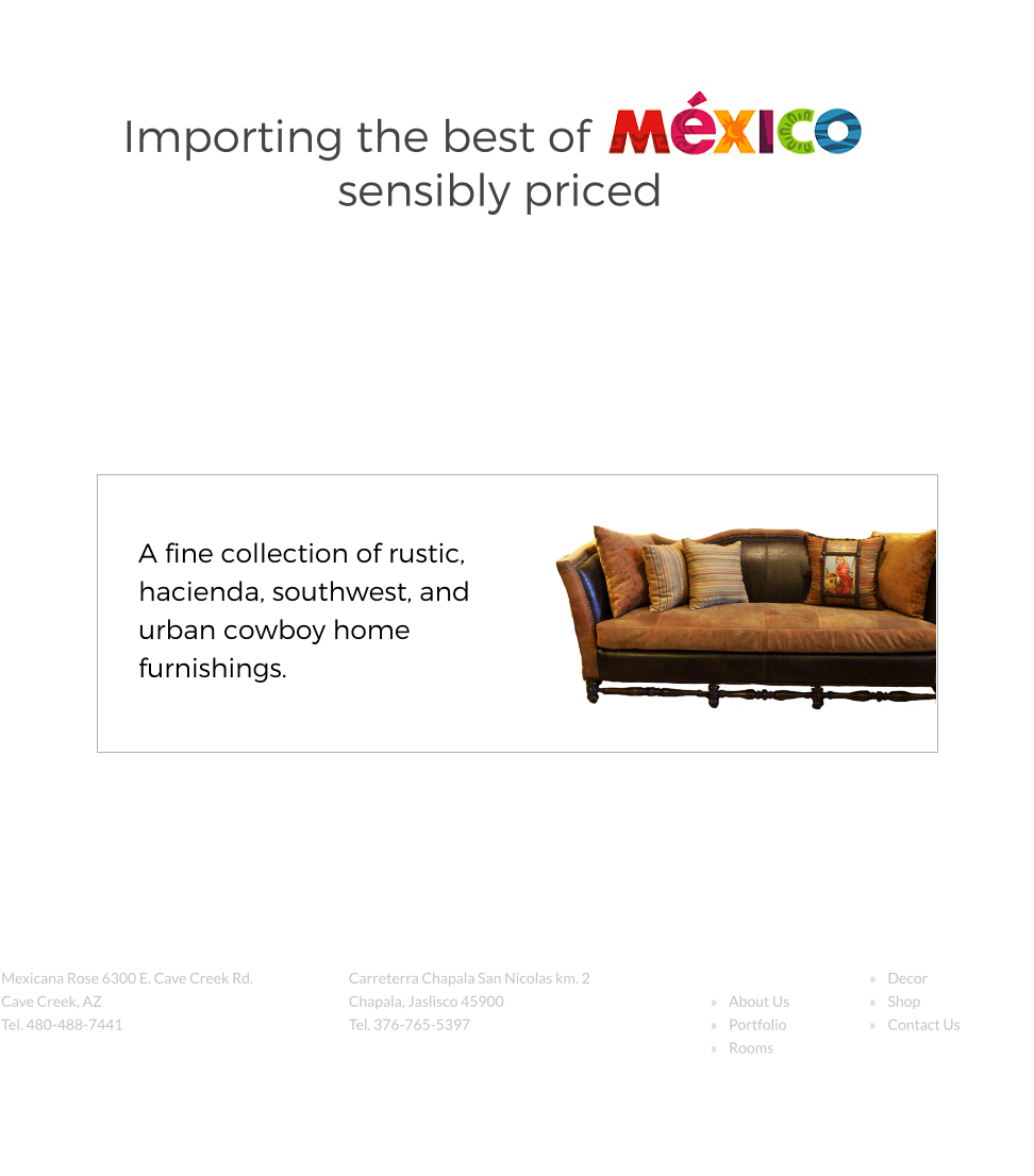 Importing the best of sensibly priced A fine collection of rustic, hacienda, southwest, and urban cowboy home furnishings. Retail Store Mexicana Rose 6300 E. Cave Creek Rd. Cave Creek, AZ  Tel. 480-488-7441 Factory Location: Carreterra Chapala San Nicolas km. 2  Chapala, Jaslisco 45900 Tel. 376-765-5397 Site Navigation     Home     About Us     Portfolio     Rooms      Decor     Shop     Contact Us   Copyright 2016        Mexicana Rose        Web Design: launchyourwebsites.com g  +
